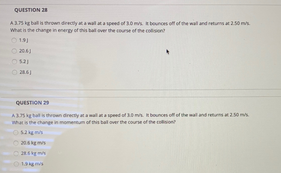 QUESTION 28 A 3.75 kg ball is thrown directly at a wall at a speed of 3.0 m/s. It bounces off of the wall and returns at 2.50