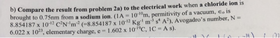 b) Compare the result from problem 2a) to the electrical work when a chloride ion is brought to 0.75nm from a sodium ion. (1A