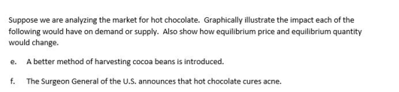 Suppose we are analyzing the market for hot chocolate. Graphically illustrate the impact each of the following would have on demand or supply. Also show how equilibrium price and equilibrium quantity would change e. A better method of harvesting cocoa beans is introduced f. The Surgeon General of the U.S. announces that hot chocolate cures acne.
