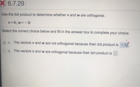 X 6.7.29 Use the dot product to determine whether v and w are orthogonal. v = 41, w= -31 Select the correct choice below and