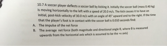 10.7 A soccer player deflects a soccer ball by kicking it. Initially the soccer ball (mass 0.40 kg) is moving horizontally to