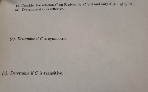 12. Consider the relation Con R given by xCy if and only if x - y < 10. (a). Determine if C is reflexive. (b). Determine if C