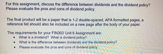 For this assignment, discuss the difference between dividends and the dividend policy? Please evaluate the pros and cons of d