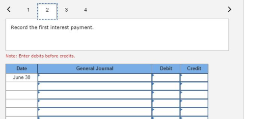 Record the first interest payment. Note: Enter debits before credits. General Journal Debit Credit Date June 30