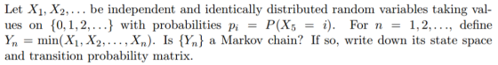 aiX1, X ndependeni identically distrilnd random varialbkes taking val ues on 0, 1,2,.. with probabilities pi-P(X5. For n-1,2,..., define Ynmin(X,X2 .. Xn). Is (Yn) a Markov chain? If so, write down its state space and transition probability matrix.