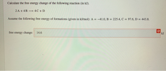 Calculate the free energy change of the following reaction (in kJ). 2A + 4B 4C+D Assume the following free energy of formatio