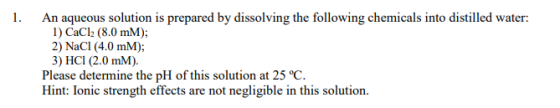 An aqueous solution is prepared by dissolving the following chemicals into distilled water: I) CaCl2 (8.0 mM); 3) HCl (2.0 mM). Please determine the pH of this solution at 25 °C Hint: Ionic strength effects are not negligible in this solution