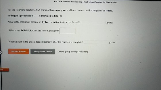 Use the References to access important values if needed for this question. For the following reaction, 3.67 grams of hydrogen gas are allowed to react with 43.9 grams of iodine. hydrogen (g) + iodine (s)-→ hydrogen iodide (g) What is the maximum amount of hydrogen iodide that can be formed? What is the FORMULA for the limiting reagent? What amount of the excess reagent remains after the reaction is complete? grams Submit Answer Retry Entire Group 1 more group attempt remaining ted