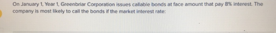 On January 1, Year 1, Greenbriar Corporation issues callable bonds at face amount that pay 8% interest. The company is most l