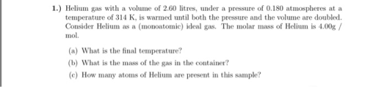 1) Helium gas with a volume of 2.60 litres, under a pressure of 0.180 atmospheres at a temperature of 314 K, is warmed until both the pressure and the volume are doubled. Consider Helium as a (monoatomic) ideal gas. The molar mass of Helium is 4.00g/ mol. (a) What is the final temperature? (b) What is the mass of the gas in the container? (c) How many atoms of Helium are present in this sample?