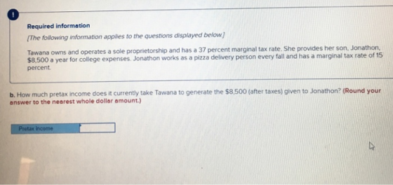 Required information The following information applies to the questions displayed below] Tawana owns and operates a sole proprietorship and has a 37 percent marginal tax rate. She provides her son. Jonathon. $8,500 a year for college expenses. Jonathon works as a pizza delivery person every fall and has a marginal tax rate of 15 percent b. How much pretax income does it currently take Tawana to generate the $8,500 (after taxes) given to Jonathon? (Round your answer to the nearest whole dollar amount.)