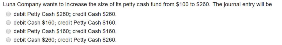 Luna Company wants to increase the size of its petty cash fund from $100 to $260. The journal entry will be O debit Petty Cash $260; credit Cash $260. O debit Cash $160; credit Petty Cash $160 O debit Petty Cash $160; credit Cash $160 O debit Cash $260; credit Petty Cash $260