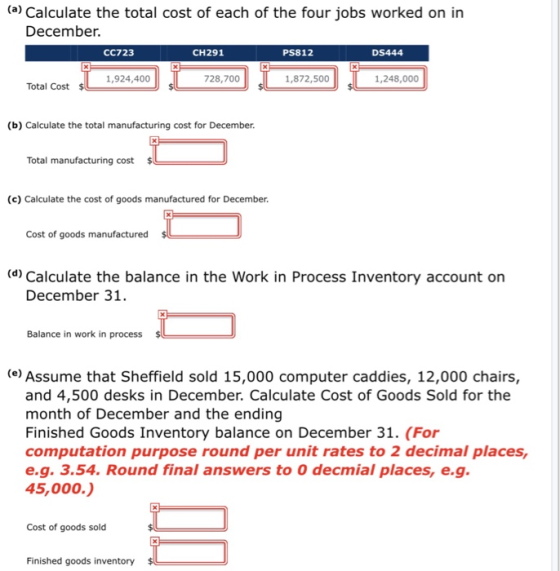 (a) Calculate the total cost of each of the four jobs worked on in December CC723 CH291 PS812 DS444 1,924,400 728,700 1,872,500 1,248,000 Total Cost (b) Calculate the total manufacturing cost for December. Total manufacturing cost (c) Calculate the cost of goods manufactured for December Cost of goods manufactured (d) Calculate the balance in the Work in Process Inventory account on December 31 Balance in work in process e Assume that Sheffield sold 15,000 computer caddies, 12,000 chairs, and 4,500 desks in December. Calculate Cost of Goods Sold for the month of December and the ending Finished Goods Inventory balance on December 31. (For computation purpose round per unit rates to 2 decimal places, e.g. 3.54. Round final answers to O decmial places, e.g 45,000.) Cost of goods sold Finished goods inventory