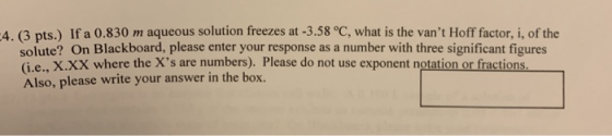 -4 (3 pts.) If a 0.830 m aqueous solution freezes at -3.58 °C, what is the vant Hoff factor, i, of the solute? On Blackboard