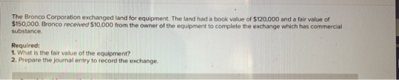 The Bronco Corporation exchanged land for equipment. The land had a book value of $120,000 and a fair value of $150,000. Bron