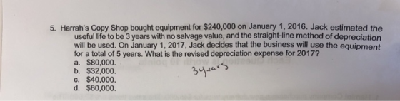 5. Harrahs Copy Shop bought equipment for $240,000 on January 1, 2016. Jack estimated the useful life to be 3 years with no