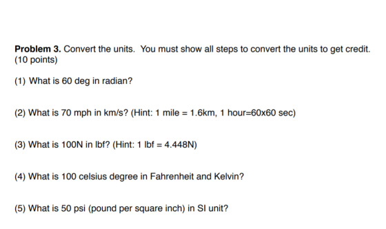 Problem 3. Convert the units. You must show all steps to convert the units to get credit. (10 points) (1) What is 60 deg in radian? (2) What is 70 mph in km/s? (Hint: 1 mile 1.6km, 1 hour-60x60 sec) (3) What is 100N in lbf? (Hint: 1 lbf 4.448N) (4) What is 100 celsius degree in Fahrenheit and Kelvin? (5) What is 50 psi (pound per square inch) in SI unit?
