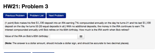HW21: Problem 3 Previous Problem Problem List Next Problem (1 point) Bob makes his first $1,100 deposit into an IRA earning 7
