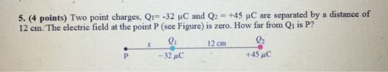5. (4 points) Two point charges, Q -32 uC and +45 HC are separated by a distance of 12 cm. The electric field at the point P (see Figure) is zero. How far from Qi is P? 02 +45 AC 01 12 cm -32 pC