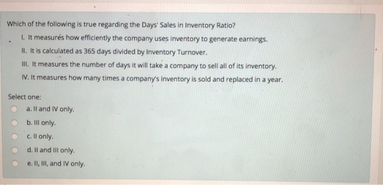 Which of the following is true regarding the Days Sales in Inventory Ratio? l. It measurés how efficiently the company uses inventory to generate earnings. Il. It is calculated as 365 days divided by Inventory Turnover. Ill. It measures the number of days it will take a company to sell all of its inventory IV. It measures how many times a companys inventory is sold and replaced in a year. Select one: a. Il and IV only o b. Ill only. O c. Il only. O d. Il and IlIl only e. II, ll, and IV only.