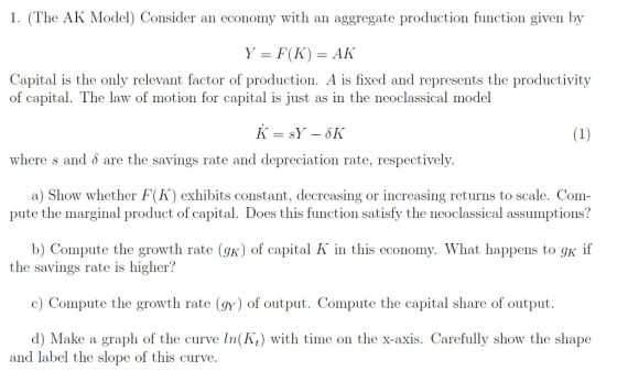 1. (The AK Model) Consider an economy with an aggregate production function given by Y = F(K) = AK Capital is the only relevant factor of production. A is fixed and represents the productivity of capital. T he law of motion for capital is just as in the neoclassical model where s and δ are the savings rate and depreciation rate, respectively. a) Show whether F(K) exhibits constant, decreasing or increasing returns to scale. Com pute the marginal product of capital. Does this function satisfy the neoclassical assumptions? b) Compute the growth rate (gk) of capital K in this economy. What happens to gk if the savings rate is higher? c) Compute the growth rate (gy) of output. Compute the capital share of output. d) Make a graph of the curve In(Kt) with time on the x-axis. Carefully show the shape and label the slope of this curve.