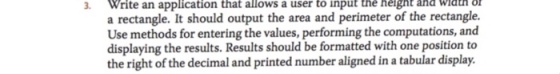 3. Write an that a user a rectangle. It should output the area and perimeter of the rectangle. Use methods for entering the values, performing the computations, and displaying the results. Results should be formatted with one position to the right of the decimal and printed number aligned in a tabular display. application allows to input thè heignt and wiaul