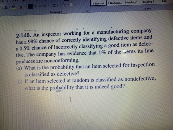 Narmal No Spac. Heading 1 Heading 2 tle Styles Paragraph 2-148. An inspector working for a manufacturing company has a 98% chance of correctly identifying defective items and a 0.5% chance of incorrectly classifying a good item as detec- tive. The company has evidence that 1% of the .ems its line produces are nonconforming. (a) What is the probability that an item selected for inspection is classified as defective? (b) If an item selected at random is classified as nondefective, what is the probability that it is indeed good?