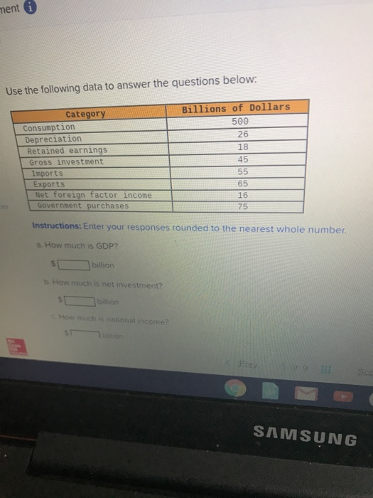 ent Use the following data to answer the questions below Billions of Dollars Category 500 26 18 45 Consumption Depreciation Retained earnings Gross investment Imports Exports Net foreign factor income 65 16 75 Government purchases Instructions: Enter your responses rounded to the nearest whole number a. How much is GDP? billion b How much is net investment? How much i national income? SAMSUNG