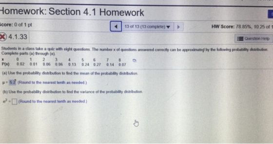 Homework: Section 4.1 Homework core: 0 of 1 pt 34.1.33 Students in a class take a quiz with eight questions. The number x of questions answered correctly can be approximated by the following probability distribution 13 of 13 (13 complete) HW Score: 78 85%, 10 25 of 1 Question Help Complete parts (a) through (e) P(x) 0.02 0.01 0.06 0.06 0.13 0.24 0.27 0.14 0.07 (a) Use the probability distribution to find the mean of the probability distribution μ-52 (Round to the nearest tenth as needed ) (b) Use the probability distribution to find the variance of the probability distribution ơ2-Q(Round to the nearest tenth as needed )