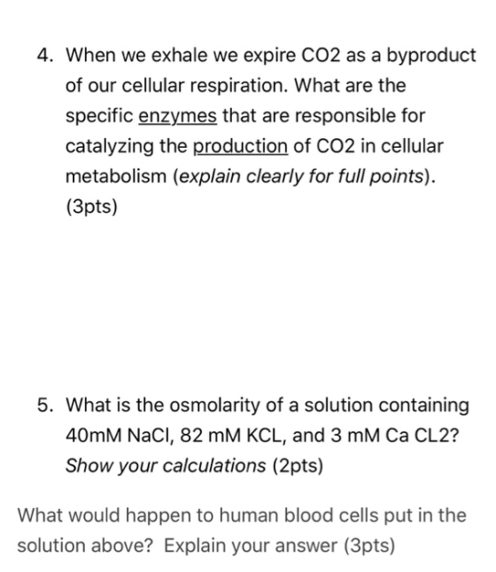 4. When we exhale we expire CO2 as a byproduct of our cellular respiration. What are the specific enzymes that are responsible for catalyzing the production of CO2 in cellular metabolism (explain clearly for full points) (3pts) 5. What is the osmolarity of a solution containing 40mM NaCl, 82 mM KCL, and 3 mM Ca CL2? Show your calculations (2pts) What would happen to human blood cells put in the solution above? Explain your answer (3pts)