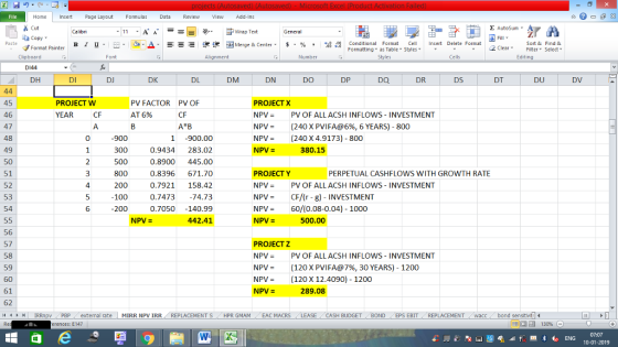Home nert Page Layout Formulas Data Review View dd-Ins ー E ゴWrap Text B 1 u. ,_a. ars-函Merge & Center, $, % , 弼,8 C Conditional Format CeInsert Delete Format Formatting, as Table w styles. ▼ ㆆ ▼ Sort &Find & 2 ClearFe Select Edting Format Painter Clipboard D144 PV FACTOR AT 6% PV OF PROJECT W YEAR PROJECT X NPV = PV OF ALL ACSH INFLOWS-INVESTMENT NPV (240 X PVI FA@6%, 6 YEARS)-800 NPV(240 X4.9173) - 800 0.9434 283.02 0.8900 445.00 0.8396671.70 0.7921 158.42 0.747374.73 0.7050 -140.99 442.41 380.15 500 PROJECTY PERPETUAL CASHFLOWS WITH GROWTH RATE PV = PV OF ALL ACSH IN FLOWS-INVESTMENT NPVCF/(r -g) -INVESTMENT NPV60/(0.08-0.04) 1000 500.00 PROJECTz NPV-PV OF ALL ACSH INFLOWS INVESTMENT NPV- (120XPVIFA@7%, З0 YEARS)-1200 NPV= (120 X 12.4090)-1200 289.08 IRRmpv PBP erences: E147 14 external rate MIRR NpV IRR REPLACEMENT S i HPR GMAM EAC MACRS LEASE CASH BUDGET i BOND EPS EBIT REPLACEMENT ( vacc bond sens tvt i ALE 02391 0074794 3518402 7574 PCA 9275 988777 |- 58212 0123456 45 46 47 48 49 - 23 56789 1 2 ▼ 55 55|