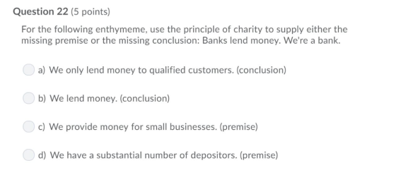 Question 22 (5 points) For the following enthymeme, missing premise or the missing conclusion: Banks lend money. Were a bank