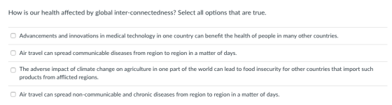 How is our health affected by global inter-connectedness? Select all options that are true O Advancements and innovations in medical technology in one country can benefit the health of people in many other countries. Air travel can spread communicable diseases from region to region in a matter of days. OThe adverse impact of climate change on agriculture in one part of the world can lead to food insecurity for other countries that import such products from afflicted regions. Air travel can spread non-communicable and chronic diseases from region to region in a matter of days.