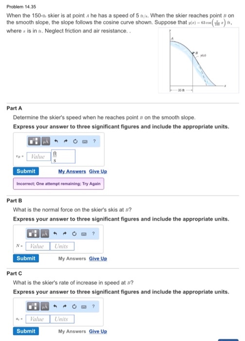 Problem 14.35 When the 150-lb skier is at point A he has a speed of 5 ft/ When the skier reaches point B on the smooth slope, the slope follows the cosine curve shown. Suppose that yla) 63co (Tisa) where z is in ft. Neglect friction and air resistance. Part A Determine the skiers speed when he reaches point B on the smooth slope. Express your answer to three significant figures and include the appropriate units. OHLA Value Submit My Answers Give Up Incorrect: One attempt remaining; Try Again Part B What is the normal force on the skiers skis at B? Express your answer to three significant figures and include the appropriate units. N Value Units Submit My Answers Give Up Part C What is the skiers rate of increase in speed at B? Express your answer to three significant figures and include the appropriate units. Value Units Submit My Answers Give Up