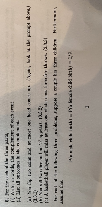 5. For the each of the three parts, (i) Write, in words, the complement of each event. (ii) List all outcomes in the complement. (a) You flip two coins and at most one head comes up. (Again, look at the prompt above.) (b) You roll two dice and no 5 appears. (3.3.2) (c) A basketball player will miss at least one of the next three free throws. (3.3.3) For each of the following three problems, suppose a couple has three children. Furthermore, assume that P(a male child birth) P(a female child birth) 1/2.