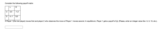 Consider the following payoff matrix L R U 3,3 -1,2 D 4,-1 0,0 If Player 1 (the row player) moves first and player 2 who obse