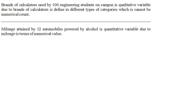 Brands of calculators used by 100 engineering students on campus is qualitative variable due to brands of calculators is define in different types of categories which is cannot be numerical count Mileage attained by 12 automobiles powered by alcohol is quantitative variable due to mileage is terms of numerical value. CAR