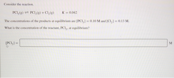 Consider the reaction. PC15(g) 근 PC13(g) + Cl2(g) K = 0.042 The concentrations of the products at equilibrium are PC, l = 0 10 M and [CI| = O. 1 3 M What is the concentration of the reactant, PCl, at equilibrium? PCI,I