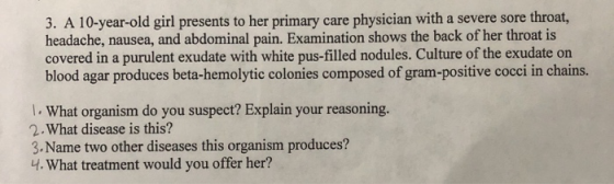 3. A 10-year-old girl presents to her primary care physician with a severe sore throat, headache, nausea, and abdominal pain.