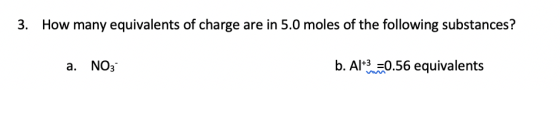 3. How many equivalents of charge are in 5.0 moles of the following substances? a. NO3 b. Al+3=0.56 equivalents