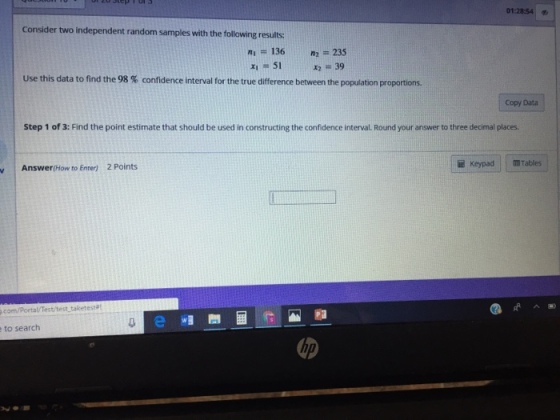 01:28:54 Consider two independent random samples with the following results: n1 = 136 n2 = 235 Use this data to find the 98 % confidence interval for the true difference between the population proportions Copy Data Step 1 of 3: Find the point estimate that should be used in constructing the confidence interval. Round your answer to three decimal places. 2 Points KeypadTables Answer (How to Enter) ^ 빠 .com/Portal/Test/test taketest T0 to search up