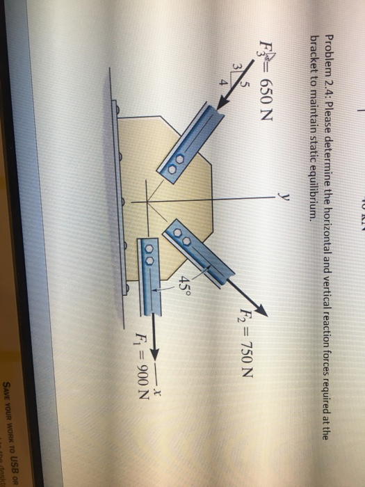 Problem 2.4: Please determine the horizontal and vertical reaction forces required at the bracket to maintain static equilibrium. F 650 N F2 750 N 45° SAVE YOUR WORK TO USB OR