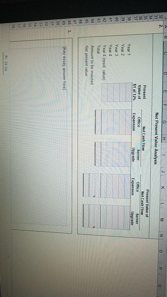 HI 32 2. Net Present Value Analysis Present Value of Net Cash Flow Net Cash Flow Present Value of $1 at 12% 35 36 37 38 39 40 41 Server Office Server Office Expansion Upgrade Expansion Upgrade Year 1 Year 2 Year 3 Year 4 Year 4 (resid. value) Total Amount to be invested Net present value 42 43 45 46 47 48 3 49 50 Key essay answer here] 51 52 53 56 57 58 Pr. 26-5A