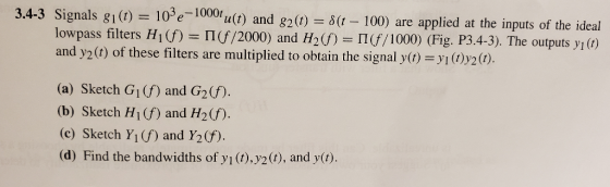 ta(t) and 82() = δ(t-100) are applied at the inputs of the ideal lowpass filters H() If /2000) and H2) I/1000) (Fig. P3.4-3). The outputs y() and y2 (t) of these filters are multiplied to obtain the signal y(t) 1 (t) 2 (t). (a) Sketch G1(f) and G2(f). (b) Sketch H1(f) and H2(f. (c) Sketch Y1(f) and Y2(f) (d) Find the bandwidths of vi(t), v2 (t), and y(t)