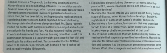 Thomas Stone is a 55-year-old banker who developed chronic kidney disease as a result of hypertension. His condition was dis- covered several years ago, when routine laboratory tests revealed function declines? elevated serum creatinine levels and persistent albuminuria. Since then, he has been taking antihypertensive medications and stage of disease, when kidney failure develops. Explain the restricting dietary sodium, but he reported difficulty following the low-protein diet that was also prescribed. Mr. Stone recently 3. Explain why a low-sodium, low-protein diet was prescribed visited his doctor with complaints of low urine output and reduced for Mr. Stone at a former visit. What energy and protein sensation in his hands and feet. He also reported feeling drowsy at work and mentioned that he was bruising more than usual. The 4. The physician determines that Mr. Stones kidney disease has examination revealed a 9-pound weight gain since his last visit and reached the final stage and prescribes hemodialysis. How wil dl swelling in his ankles and feet. Tests revealed that his GFR had fallen to 10 milliliters per minute. Mr.Stone is 5 feet 8 inches tall and normally weighs 160 pounds. 1. Explain how chronic kidney disease progresses. What hap pens to GFR, serum creatinine levels, and albuminuria as renal 2. Describe the clinical effects you would expect during the fina significance of each of Mr. Stones physical complaints intakes were probably recommended at that time? ysis alter Mr. Stones diet? Calculate his new protein recommenda tion, and compare it to the amount of protein recommended befor dialysis. What other changes in nutrient intake may be necessary