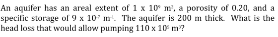 An aquifer has an areal extent of 1 x 109 m2, a porosity of 0.20, and a specific storage of 9 x 107 m1. The aquifer is 200 m thick. What is the head loss that would allow pumping 110 x 10s m3?
