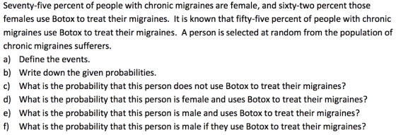 Seventy-five percent of people with chronic migraines are female, and sixty-two percent those females use Botox to treat their migraines. It is known that fifty-five percent of people with chronic migraines use Botox to treat their migraines. A person is selected at random from the population of chronic migraines sufferers. a) Define the events. b) Write down the given probabilities. c) What is the probability that this person does not use Botox to treat their migraines? d) What is the probability that this person is female and uses Botox to treat their migraines? e) What is the probability that this person is male and uses Botox to treat their migraines? f) What is the probability that this person is male if they use Botox to treat their migraines?