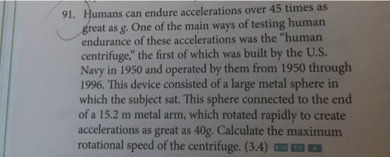 91. Humans can endure accelerations over 45 times as great as g. One of the main ways of testing human endurance of these accelerations was the human centrifuge the first of which was built by the U.S. Navy in 1950 and operated by them from 1950 through 1996. This device consisted of a large metal sphere in which the subject sat. This sphere connected to the end of a 15.2 m metal arm, which rotated rapidly to create accelerations as great as 40g. Calculate the maximum rotational speed of the centrifuge. (3.4)