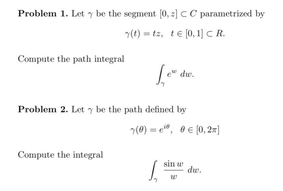 Problem 1. Let y be the segment [0, 2] C C parametrized by r(t) = tz, te[0,1] C R. Compute the path integral ew dw. Problem 2