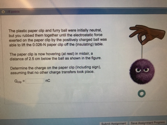 The plastic paper clip and furry ball were initially neutral, but you rubbed them together until the electrostatic force exerted on the paper clip by the positively charged ball was able to lift the 0.026-N paper clip off the (insulating) table. The paper clip is now hovering (at rest) in midair, a distance of 2.5 cm below the ball as shown in the figure Determine the charge on the paper clip (including sign) assuming that no other charge transfers took place Qcip m nC Submit Assignment Save Assignment Progress